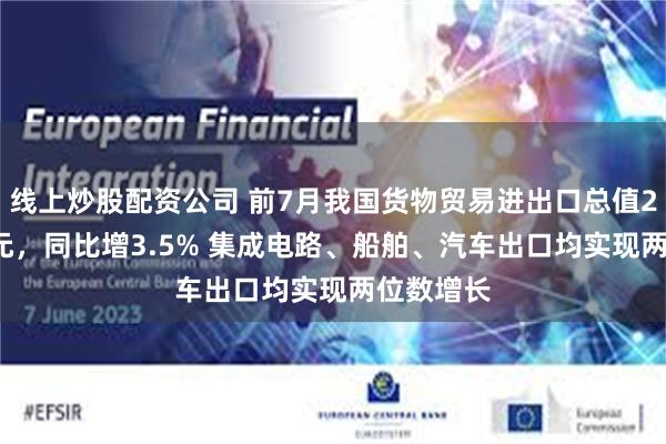 线上炒股配资公司 前7月我国货物贸易进出口总值25.7万亿元，同比增3.5% 集成电路、船舶、汽车出口均实现两位数增长
