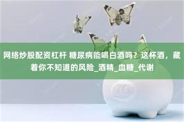 网络炒股配资杠杆 糖尿病能喝白酒吗？这杯酒，藏着你不知道的风险_酒精_血糖_代谢