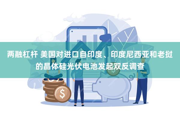 两融杠杆 美国对进口自印度、印度尼西亚和老挝的晶体硅光伏电池发起双反调查