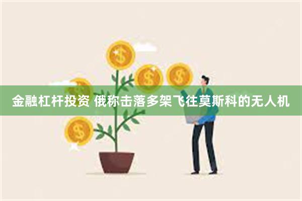 金融杠杆投资 俄称击落多架飞往莫斯科的无人机