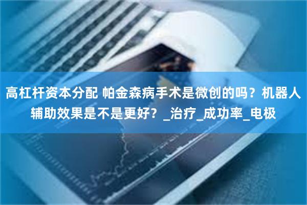 高杠杆资本分配 帕金森病手术是微创的吗？机器人辅助效果是不是更好？_治疗_成功率_电极
