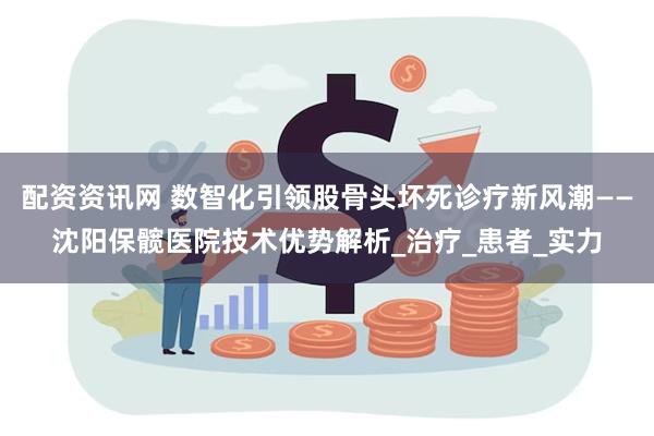 配资资讯网 数智化引领股骨头坏死诊疗新风潮——沈阳保髋医院技术优势解析_治疗_患者_实力