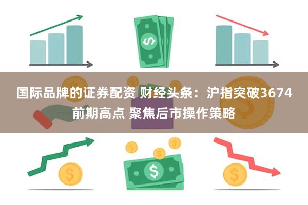 国际品牌的证券配资 财经头条：沪指突破3674前期高点 聚焦后市操作策略