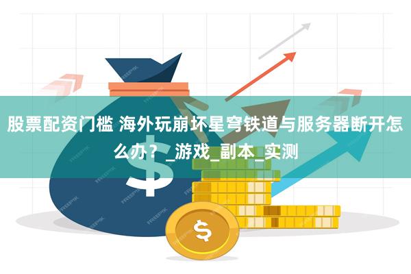 股票配资门槛 海外玩崩坏星穹铁道与服务器断开怎么办？_游戏_副本_实测