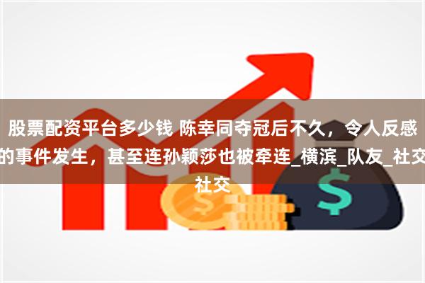 股票配资平台多少钱 陈幸同夺冠后不久，令人反感的事件发生，甚至连孙颖莎也被牵连_横滨_队友_社交