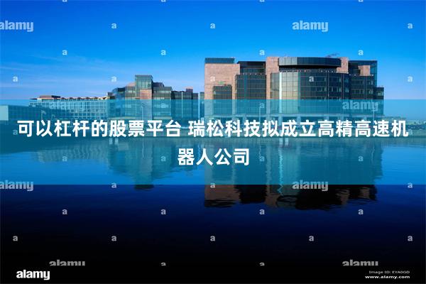 可以杠杆的股票平台 瑞松科技拟成立高精高速机器人公司