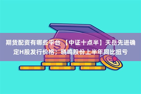 期货配资有哪些平台 【中证十点半】天岳先进确定H股发行价格；晓鸣股份上半年同比扭亏