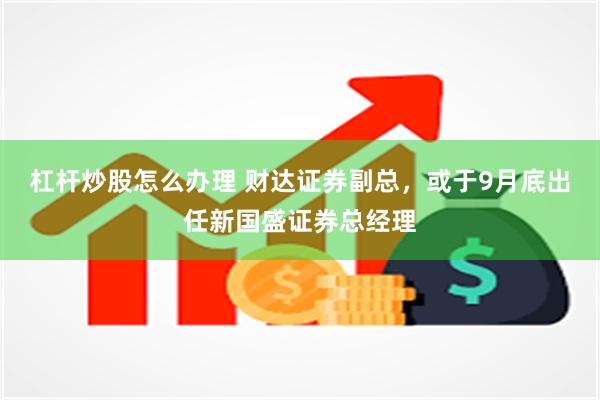 杠杆炒股怎么办理 财达证券副总，或于9月底出任新国盛证券总经理