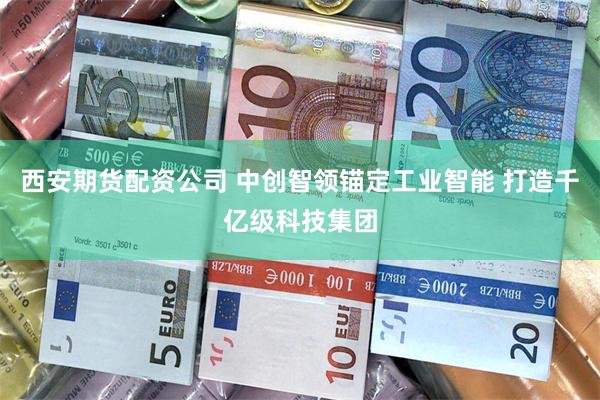 西安期货配资公司 中创智领锚定工业智能 打造千亿级科技集团