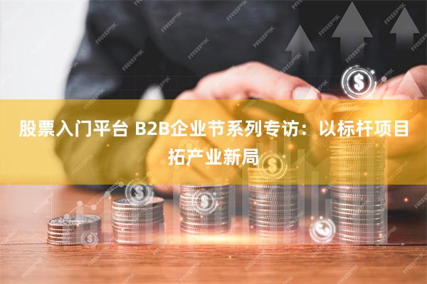 股票入门平台 B2B企业节系列专访：以标杆项目拓产业新局
