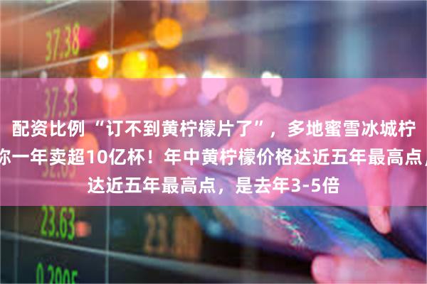 配资比例 “订不到黄柠檬片了”，多地蜜雪冰城柠檬水断货，号称一年卖超10亿杯！年中黄柠檬价格达近五年最高点，是去年3-5倍