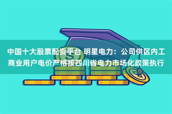中国十大股票配资平台 明星电力：公司供区内工商业用户电价严格按四川省电力市场化政策执行