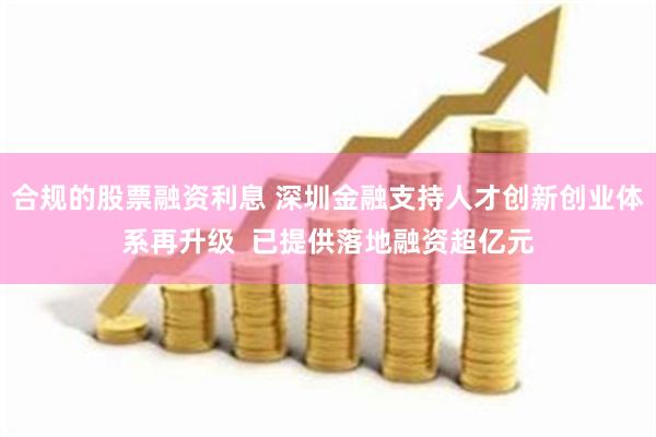 合规的股票融资利息 深圳金融支持人才创新创业体系再升级  已提供落地融资超亿元