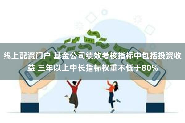 线上配资门户 基金公司绩效考核指标中包括投资收益 三年以上中长指标权重不低于80%