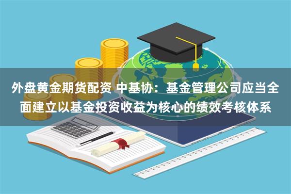 外盘黄金期货配资 中基协：基金管理公司应当全面建立以基金投资收益为核心的绩效考核体系