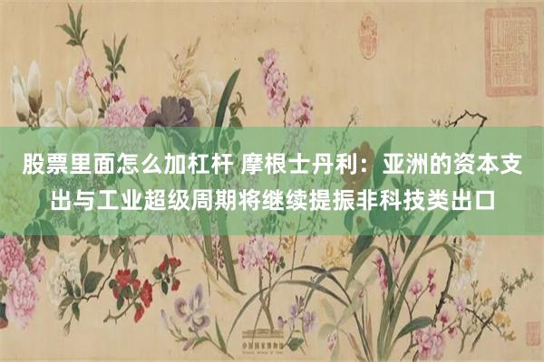 股票里面怎么加杠杆 摩根士丹利：亚洲的资本支出与工业超级周期将继续提振非科技类出口