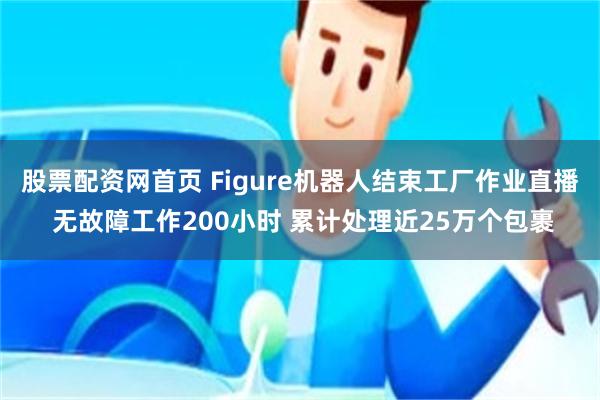 股票配资网首页 Figure机器人结束工厂作业直播 无故障工作200小时 累计处理近25万个包裹