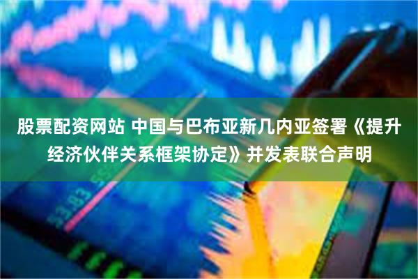 股票配资网站 中国与巴布亚新几内亚签署《提升经济伙伴关系框架协定》并发表联合声明