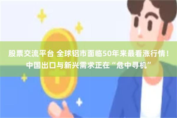 股票交流平台 全球铝市面临50年来最看涨行情！中国出口与新兴需求正在“危中寻机”