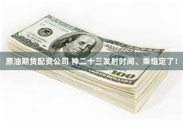 原油期货配资公司 神二十三发射时间、乘组定了！