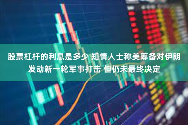 股票杠杆的利息是多少 知情人士称美筹备对伊朗发动新一轮军事打击 但仍未最终决定