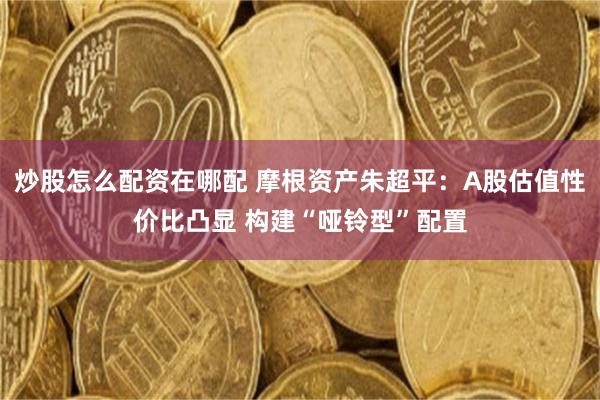炒股怎么配资在哪配 摩根资产朱超平：A股估值性价比凸显 构建“哑铃型”配置