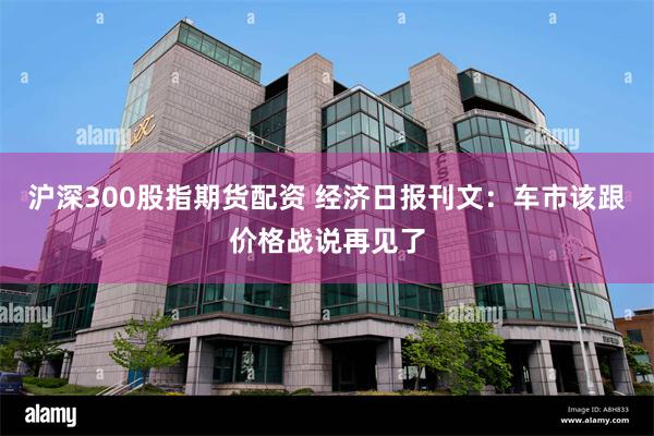 沪深300股指期货配资 经济日报刊文：车市该跟价格战说再见了