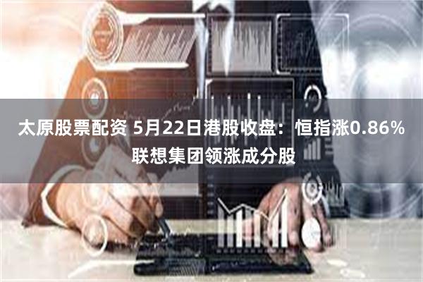 太原股票配资 5月22日港股收盘：恒指涨0.86% 联想集团领涨成分股