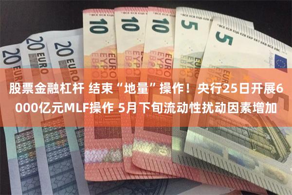 股票金融杠杆 结束“地量”操作！央行25日开展6000亿元MLF操作 5月下旬流动性扰动因素增加