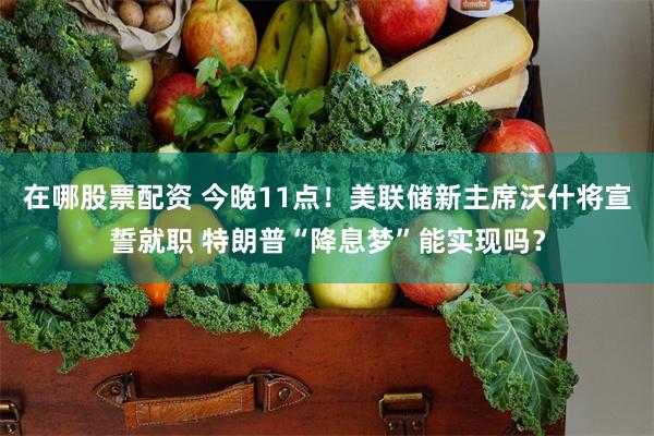 在哪股票配资 今晚11点！美联储新主席沃什将宣誓就职 特朗普“降息梦”能实现吗？