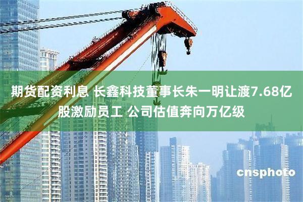 期货配资利息 长鑫科技董事长朱一明让渡7.68亿股激励员工 公司估值奔向万亿级