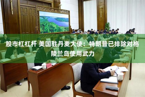 股市杠杠杆 美国驻丹麦大使：特朗普已排除对格陵兰岛使用武力