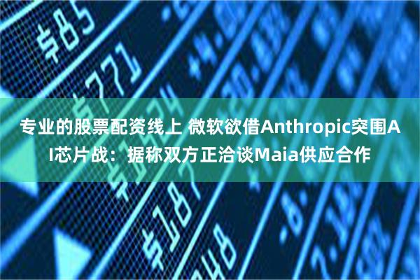 专业的股票配资线上 微软欲借Anthropic突围AI芯片战：据称双方正洽谈Maia供应合作