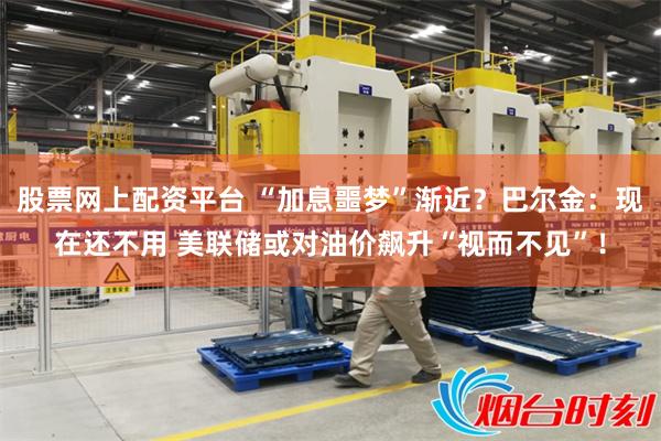 股票网上配资平台 “加息噩梦”渐近？巴尔金：现在还不用 美联储或对油价飙升“视而不见”！