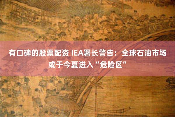 有口碑的股票配资 IEA署长警告：全球石油市场或于今夏进入“危险区”