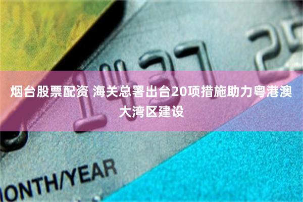 烟台股票配资 海关总署出台20项措施助力粤港澳大湾区建设