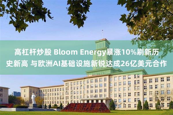 高杠杆炒股 Bloom Energy暴涨10%刷新历史新高 与欧洲AI基础设施新锐达成26亿美元合作