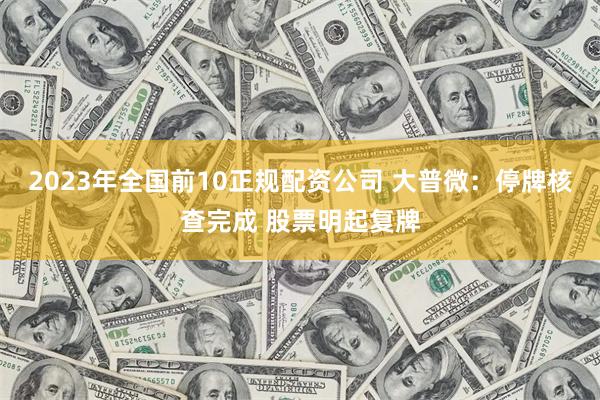 2023年全国前10正规配资公司 大普微：停牌核查完成 股票明起复牌