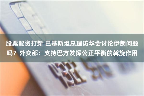 股票配资打新 巴基斯坦总理访华会讨论伊朗问题吗？外交部：支持巴方发挥公正平衡的斡旋作用