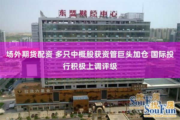 场外期货配资 多只中概股获资管巨头加仓 国际投行积极上调评级