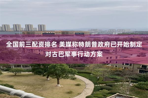 全国前三配资排名 美媒称特朗普政府已开始制定对古巴军事行动方案