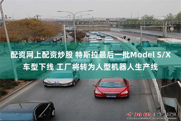 配资网上配资炒股 特斯拉最后一批Model S/X车型下线 工厂将转为人型机器人生产线
