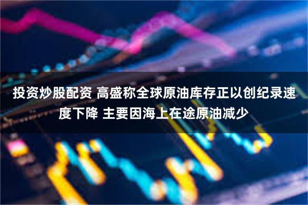 投资炒股配资 高盛称全球原油库存正以创纪录速度下降 主要因海上在途原油减少