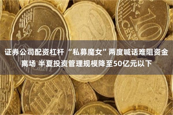 证券公司配资杠杆 “私募魔女”两度喊话难阻资金离场 半夏投资管理规模降至50亿元以下