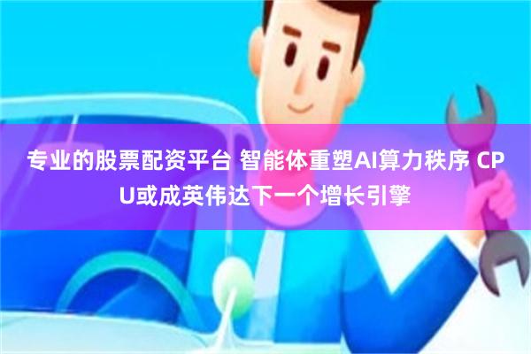 专业的股票配资平台 智能体重塑AI算力秩序 CPU或成英伟达下一个增长引擎