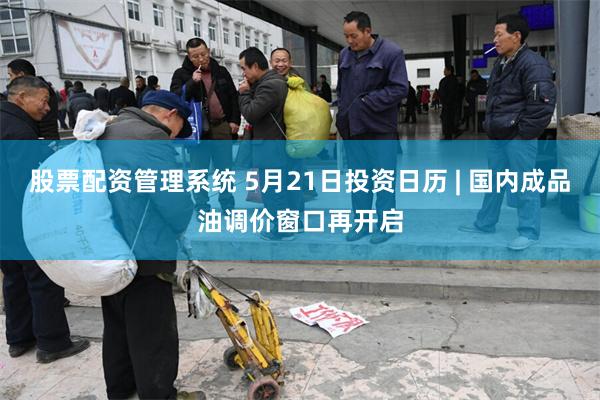 股票配资管理系统 5月21日投资日历 | 国内成品油调价窗口再开启