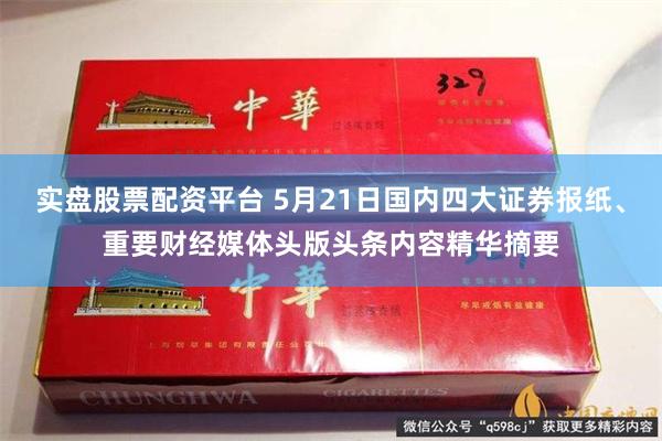 实盘股票配资平台 5月21日国内四大证券报纸、重要财经媒体头版头条内容精华摘要