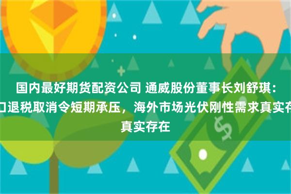 国内最好期货配资公司 通威股份董事长刘舒琪：出口退税取消令短期承压，海外市场光伏刚性需求真实存在