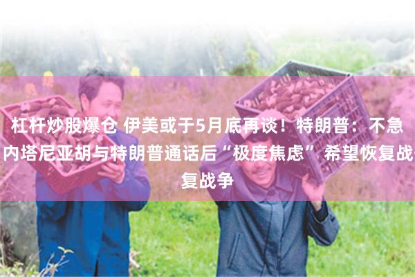 杠杆炒股爆仓 伊美或于5月底再谈！特朗普：不急！内塔尼亚胡与特朗普通话后“极度焦虑” 希望恢复战争