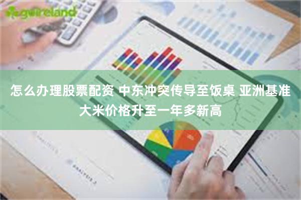 怎么办理股票配资 中东冲突传导至饭桌 亚洲基准大米价格升至一年多新高